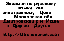 Экзамен по русскому языку, как иностранному › Цена ­ 5 500 - Московская обл., Дмитровский р-н, Икша п. Другое » Другое   